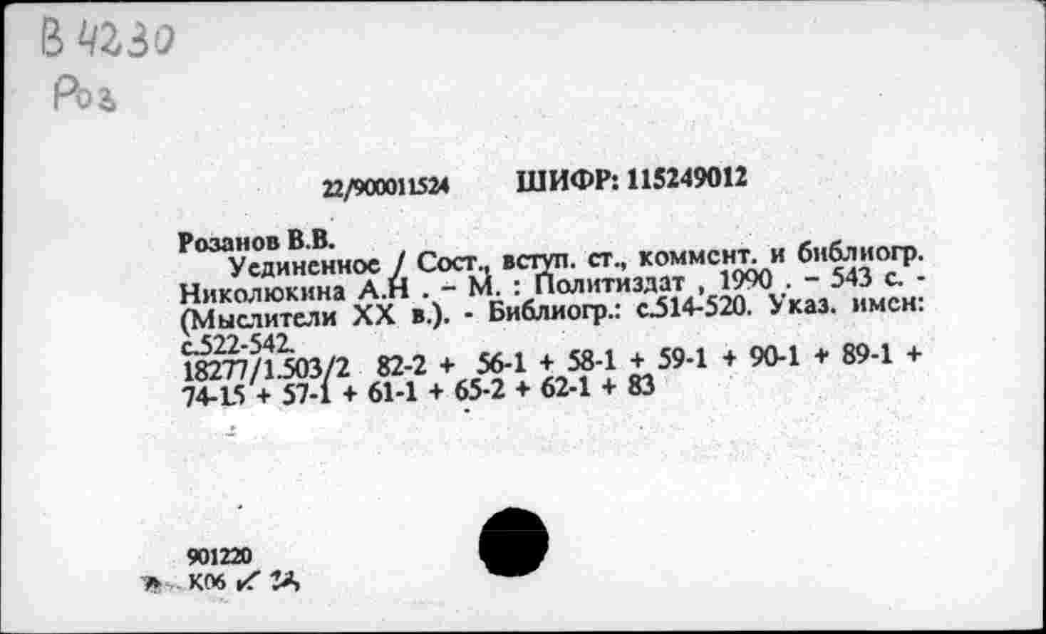 ﻿в чгзо
Рол
22/900011524 ШИФР: 115249012
Уединенное / Сост., вступ. ст., коммент, и библиогр. Николюкина А.н . *“ ЬЛ. * Политиздат , 1990 .	543 с.
(Мыслители* XX в.). - Библиогр.: с.514-520. Указ, имен: 1ёп/ЙоЗ/2 82-2 + 56-1 + 58-1 + 59-1 + 90-1 + 89-1 ♦ 74-15 + 57-1 + 61-1 + 65-2 + 62-1 + 83
901220
Ъ К06 к'